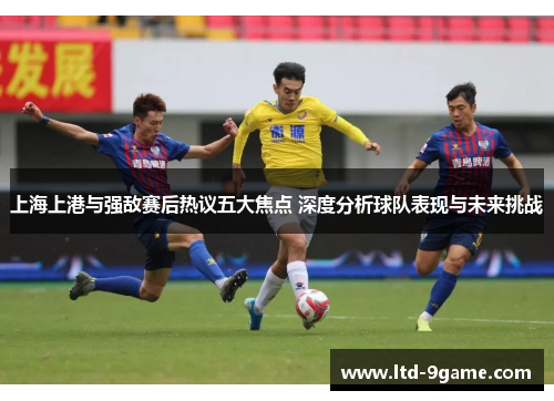 上海上港与强敌赛后热议五大焦点 深度分析球队表现与未来挑战