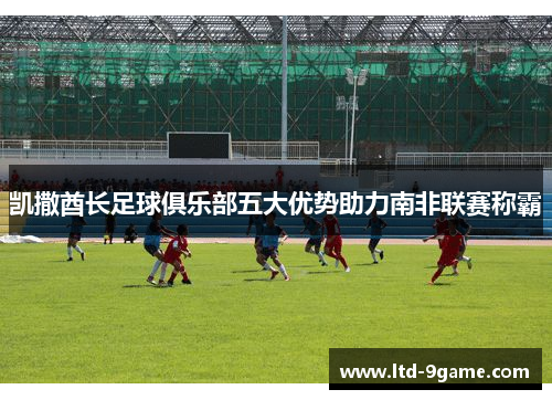 凯撒酋长足球俱乐部五大优势助力南非联赛称霸