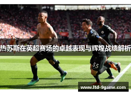 热苏斯在英超赛场的卓越表现与辉煌战绩解析