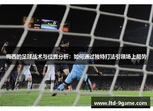 梅西的足球战术与位置分析：如何通过独特打法引领场上局势
