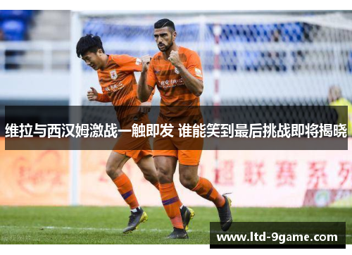 维拉与西汉姆激战一触即发 谁能笑到最后挑战即将揭晓