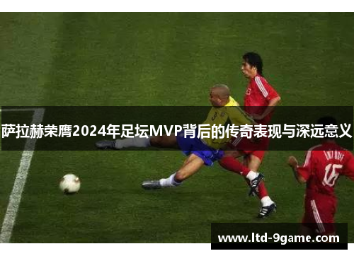 萨拉赫荣膺2024年足坛MVP背后的传奇表现与深远意义