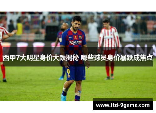 西甲7大明星身价大跌揭秘 哪些球员身价暴跌成焦点
