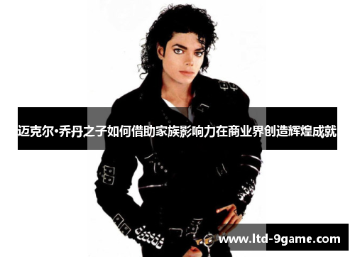 迈克尔·乔丹之子如何借助家族影响力在商业界创造辉煌成就 迈克尔·乔丹之子如何借助家族影响力在商业界创造辉煌成就