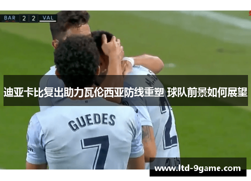 迪亚卡比复出助力瓦伦西亚防线重塑 球队前景如何展望 迪亚卡比复出助力瓦伦西亚防线重塑 球队前景如何展望