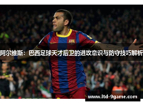 阿尔维斯:巴西足球天才后卫的进攻意识与防守技巧解析 阿尔维斯:巴西足球天才后卫的进攻意识与防守技巧解析