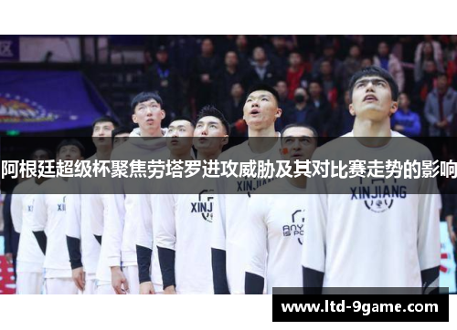 阿根廷超级杯聚焦劳塔罗进攻威胁及其对比赛走势的影响