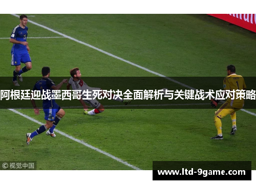 阿根廷迎战墨西哥生死对决全面解析与关键战术应对策略