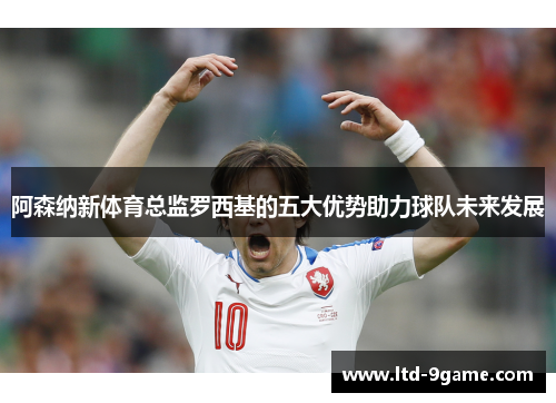 阿森纳新体育总监罗西基的五大优势助力球队未来发展
