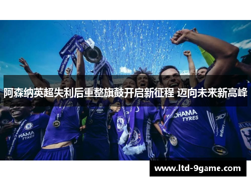 阿森纳英超失利后重整旗鼓开启新征程 迈向未来新高峰
