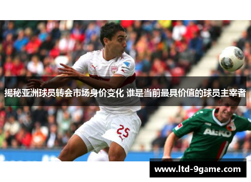 揭秘亚洲球员转会市场身价变化 谁是当前最具价值的球员主宰者
