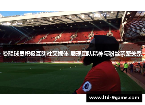 曼联球员积极互动社交媒体 展现团队精神与粉丝亲密关系