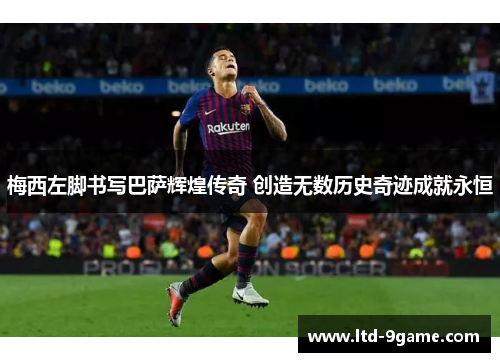 梅西左脚书写巴萨辉煌传奇 创造无数历史奇迹成就永恒