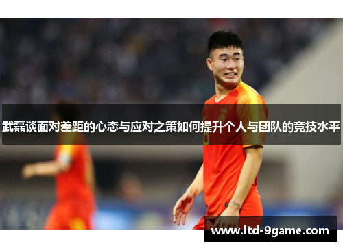 武磊谈面对差距的心态与应对之策如何提升个人与团队的竞技水平 武磊谈面对差距的心态与应对之策如何提升个人与团队的竞技水平