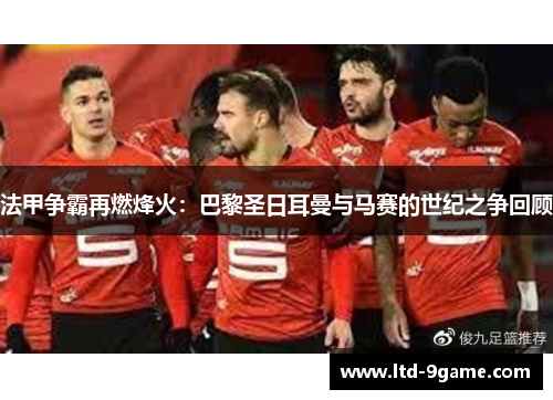 法甲争霸再燃烽火：巴黎圣日耳曼与马赛的世纪之争回顾