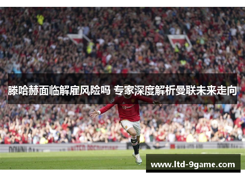 滕哈赫面临解雇风险吗 专家深度解析曼联未来走向