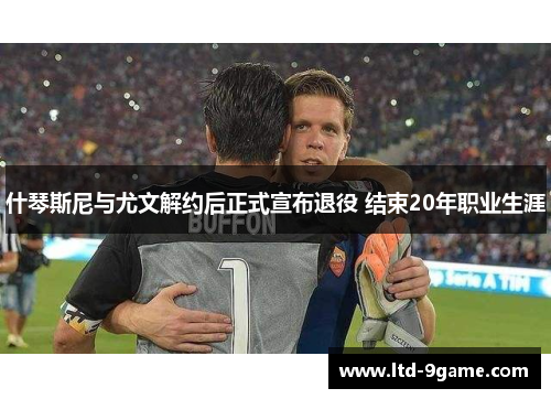 什琴斯尼与尤文解约后正式宣布退役 结束20年职业生涯 什琴斯尼与尤文解约后正式宣布退役 结束20年职业生涯