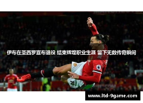 伊布在圣西罗宣布退役 结束辉煌职业生涯 留下无数传奇瞬间 伊布在圣西罗宣布退役 结束辉煌职业生涯 留下无数传奇瞬间