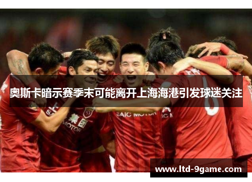 奥斯卡暗示赛季末可能离开上海海港引发球迷关注 奥斯卡暗示赛季末可能离开上海海港引发球迷关注