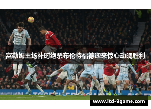 富勒姆主场补时绝杀布伦特福德迎来惊心动魄胜利 富勒姆主场补时绝杀布伦特福德迎来惊心动魄胜利