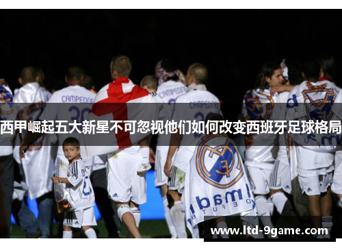 西甲崛起五大新星不可忽视他们如何改变西班牙足球格局